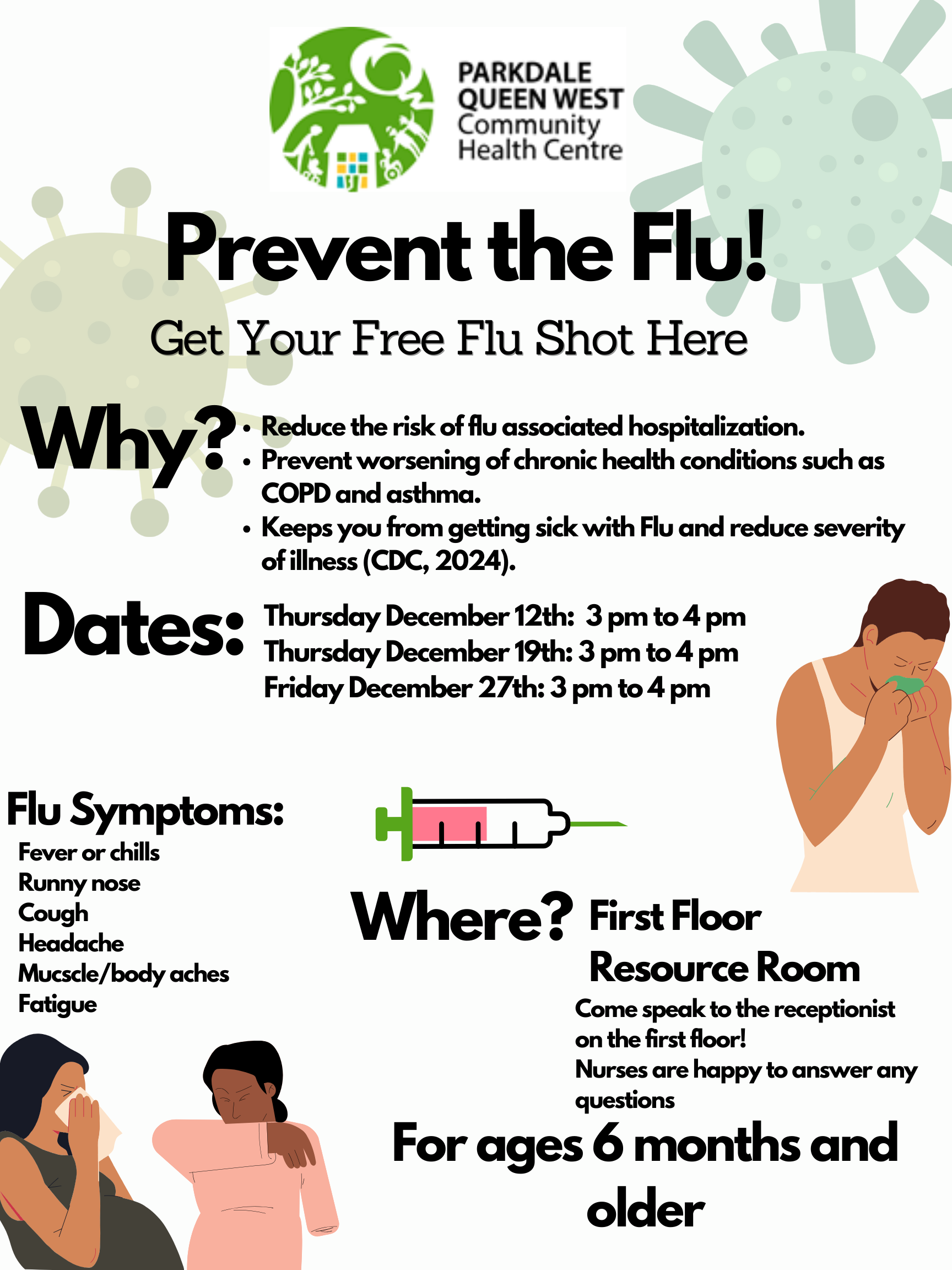 Prevent the Flu! Get Your Free Flu Shot Here | Why? - Reduce the risk of flu associated hospitalization. - Prevent worsening of chronic health conditions such as COPD and asthma. - Keeps you from getting sick with Flu and reduce severity of illness (CDC, 2024). | Dates: Thursday December 12th: 3 pm to 4 pm, Thursday December 19th: 3 pm to 4 pm, Friday December 27th: 3 pm to 4 pm | Flu Symptoms: Fever or chills, Runny nose, Cough, Headache, Muscle/body aches, Fatigue | Where? First Floor Resource Room - Come speak to the receptionist on the first floor! Nurses are happy to answer any questions - For ages 6 months and older